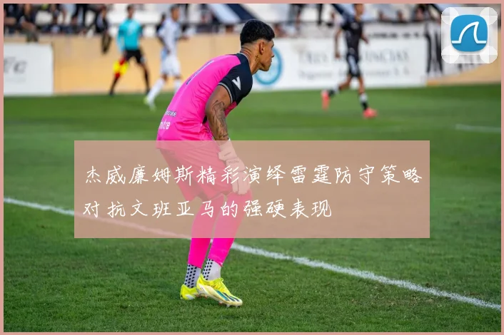 杰威廉姆斯精彩演绎雷霆防守策略对抗文班亚马的强硬表现