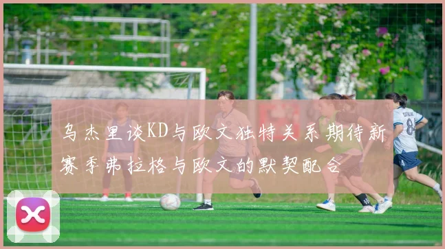乌杰里谈KD与欧文独特关系期待新赛季弗拉格与欧文的默契配合