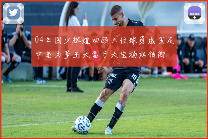 04年国少辉煌回顾六位球员成国足中坚力量王大雷于大宝杨旭领衔