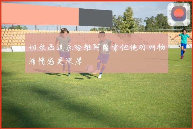 切尔西追求哈维阿隆索但他对利物浦情感更深厚