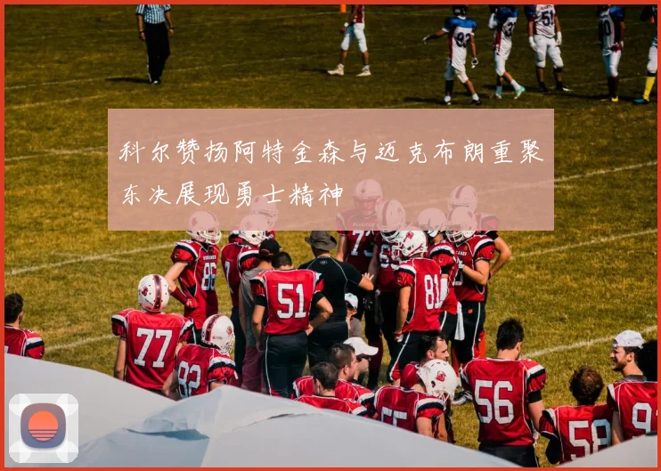 科尔赞扬阿特金森与迈克布朗重聚东决展现勇士精神