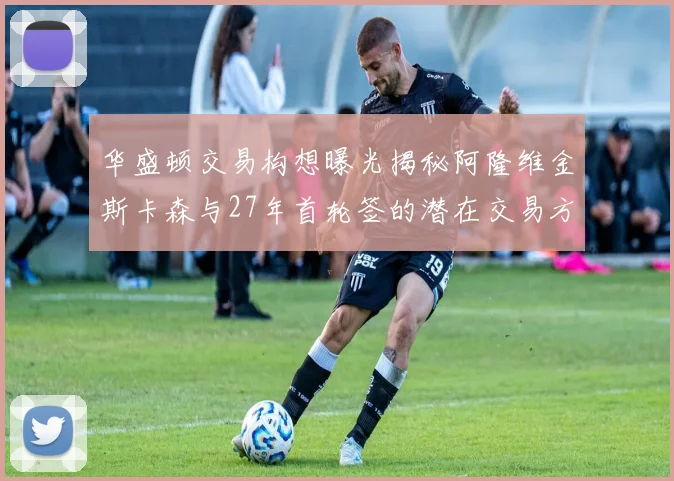华盛顿交易构想曝光揭秘阿隆维金斯卡森与27年首轮签的潜在交易方案