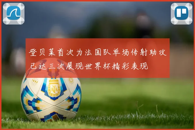登贝莱首次为法国队单场传射助攻已达三次展现世界杯精彩表现