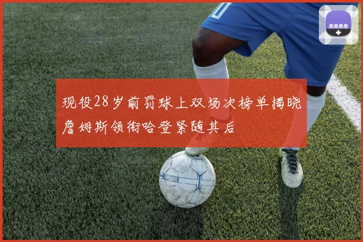 现役28岁前罚球上双场次榜单揭晓詹姆斯领衔哈登紧随其后