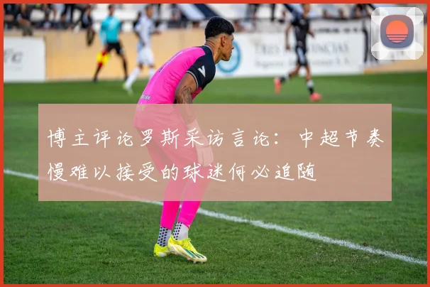 博主评论罗斯采访言论：中超节奏慢难以接受的球迷何必追随