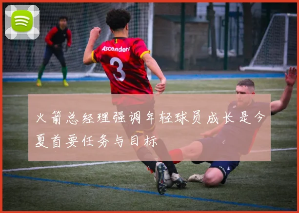 火箭总经理强调年轻球员成长是今夏首要任务与目标