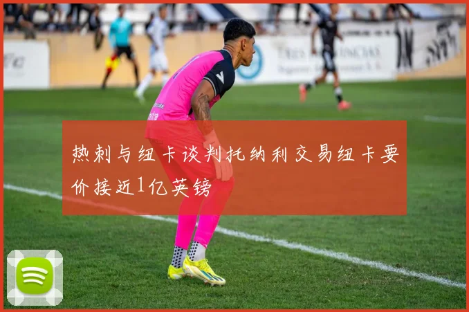 热刺与纽卡谈判托纳利交易纽卡要价接近1亿英镑