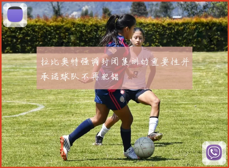拉比奥特强调封闭集训的重要性并承诺球队不再犯错